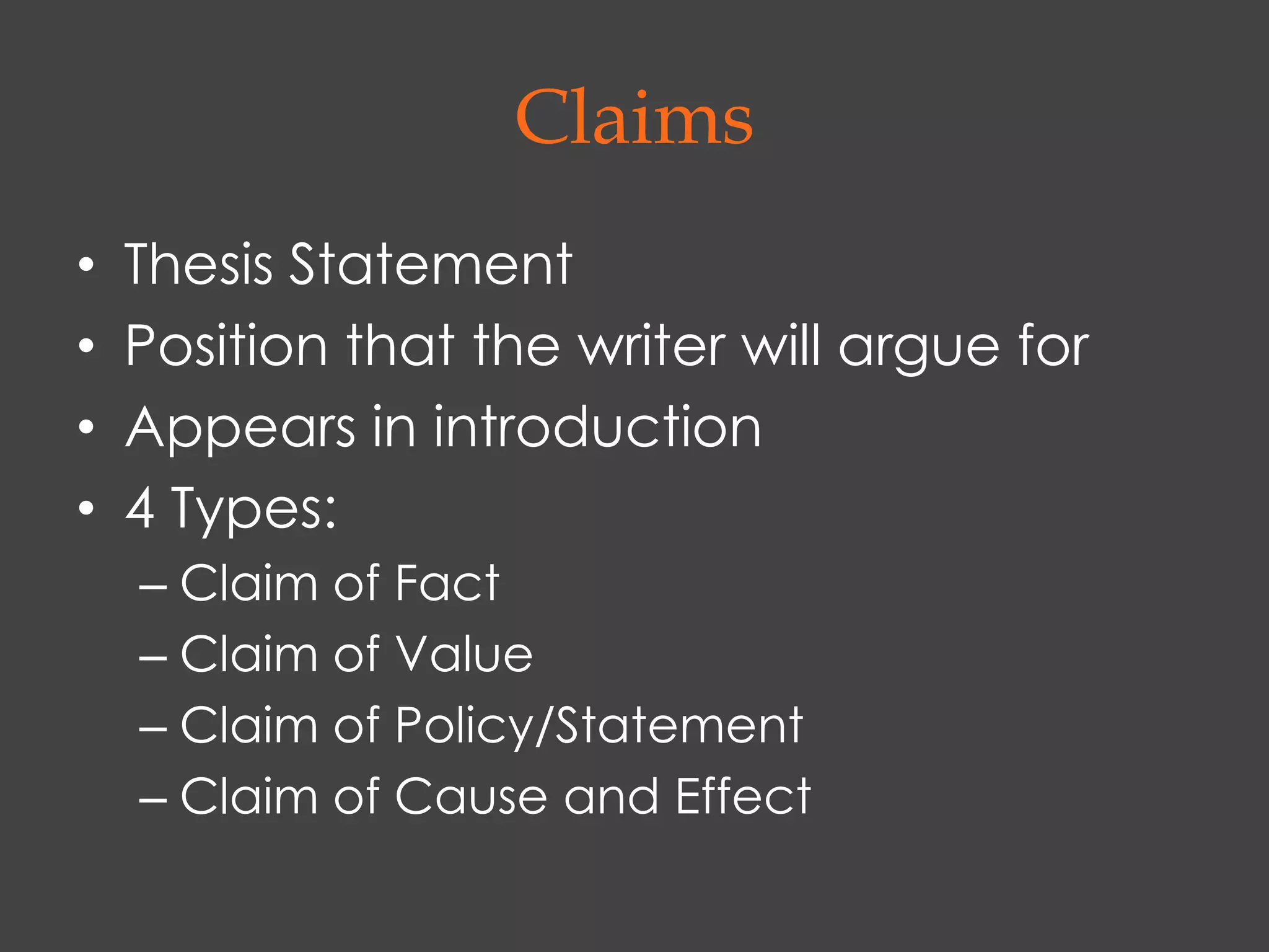 Claims
•   Thesis Statement
•   Position that the writer will argue for
•   Appears in introduction
•   4 Types:
    – Claim of Fact
    – Claim of Value
    – Claim of Policy/Statement
    – Claim of Cause and Effect
 