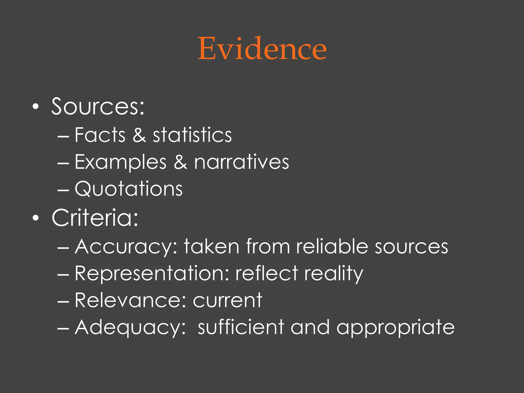 Evidence
• Sources:
  – Facts & statistics
  – Examples & narratives
  – Quotations
• Criteria:
  – Accuracy: taken from reliable sources
  – Representation: reflect reality
  – Relevance: current
  – Adequacy: sufficient and appropriate
 