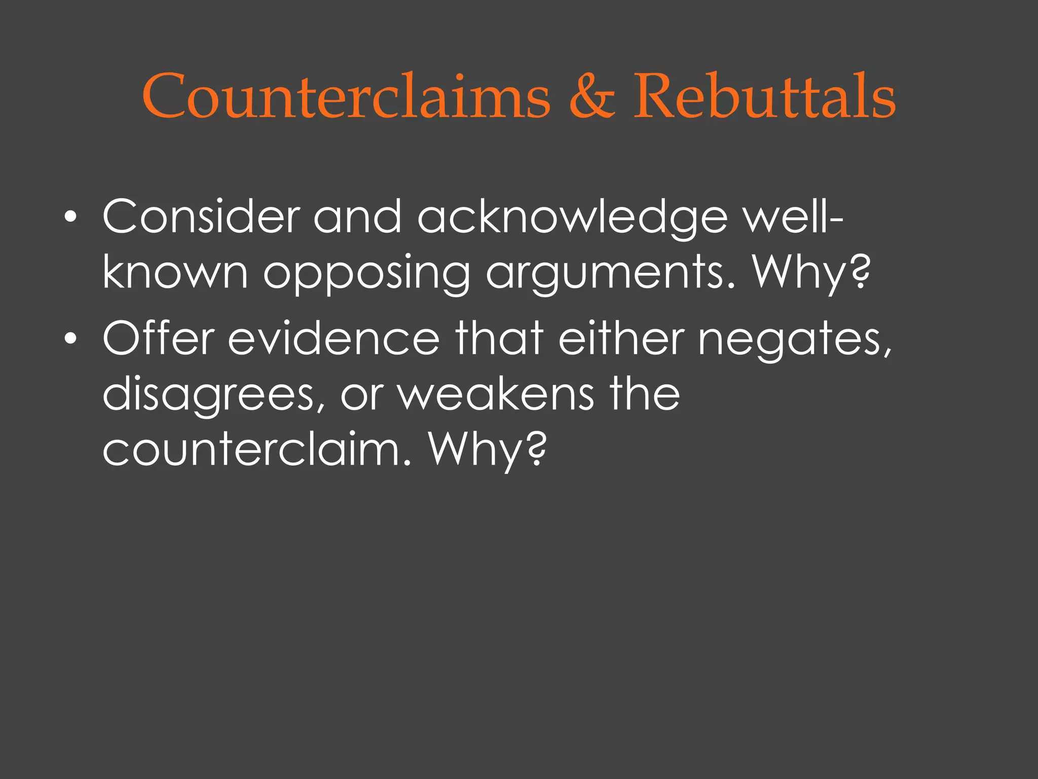 Counterclaims & Rebuttals
• Consider and acknowledge well-
  known opposing arguments. Why?
• Offer evidence that either negates,
  disagrees, or weakens the
  counterclaim. Why?
 
