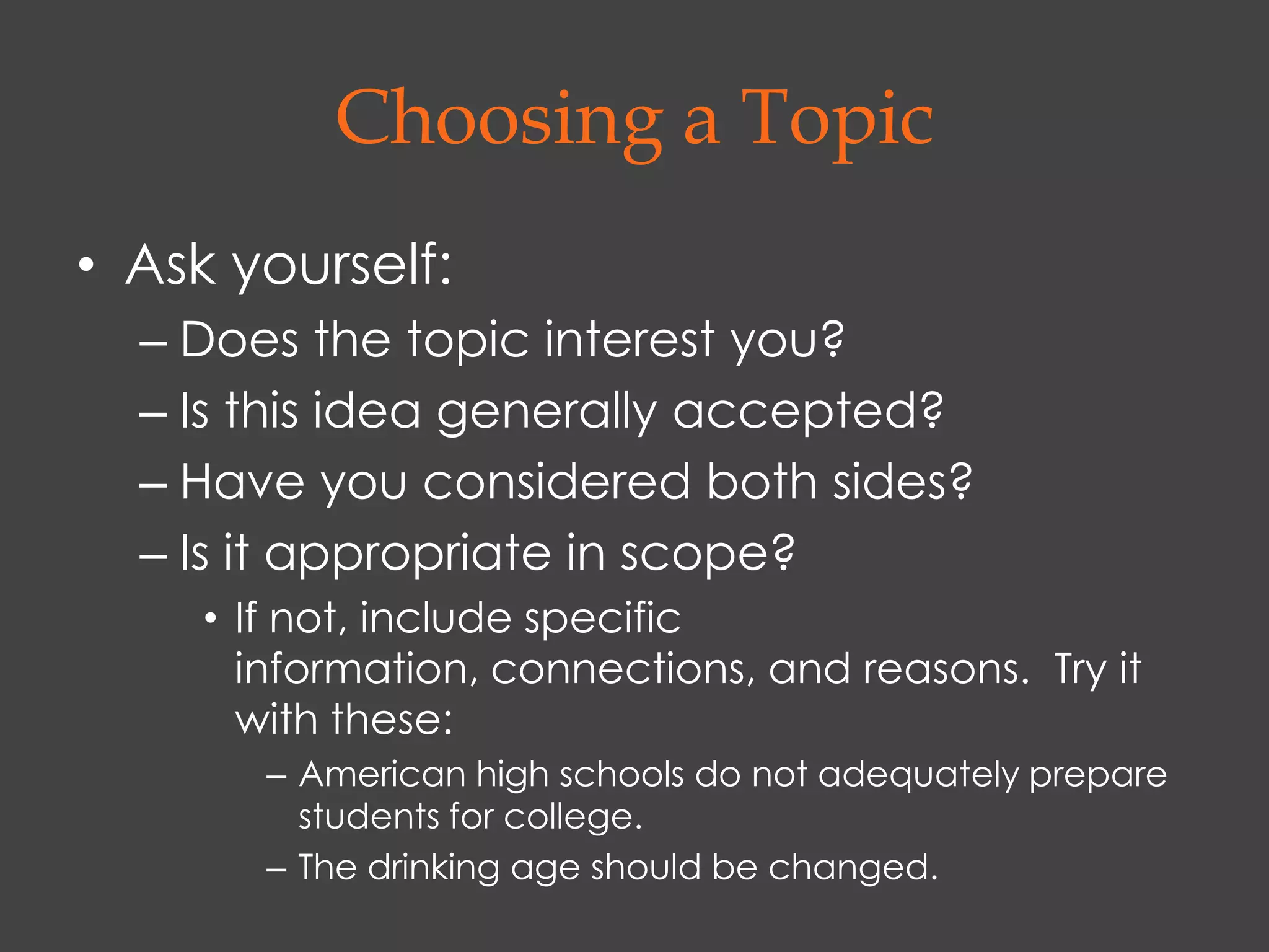 Choosing a Topic
• Ask yourself:
  – Does the topic interest you?
  – Is this idea generally accepted?
  – Have you considered both sides?
  – Is it appropriate in scope?
     • If not, include specific
       information, connections, and reasons. Try it
       with these:
        – American high schools do not adequately prepare
          students for college.
        – The drinking age should be changed.
 