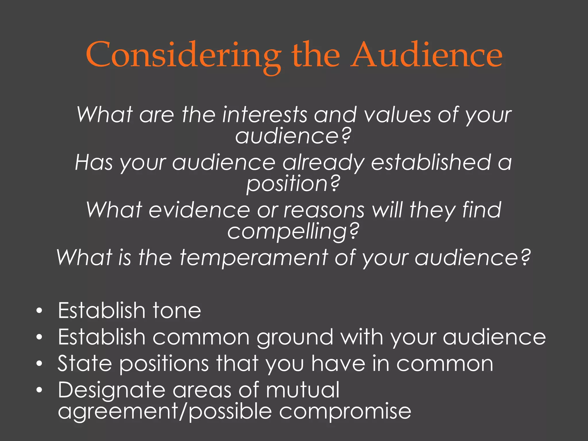 Considering the Audience
     What are the interests and values of your
                    audience?
     Has your audience already established a
                     position?
      What evidence or reasons will they find
                   compelling?
    What is the temperament of your audience?

•   Establish tone
•   Establish common ground with your audience
•   State positions that you have in common
•   Designate areas of mutual
    agreement/possible compromise
 