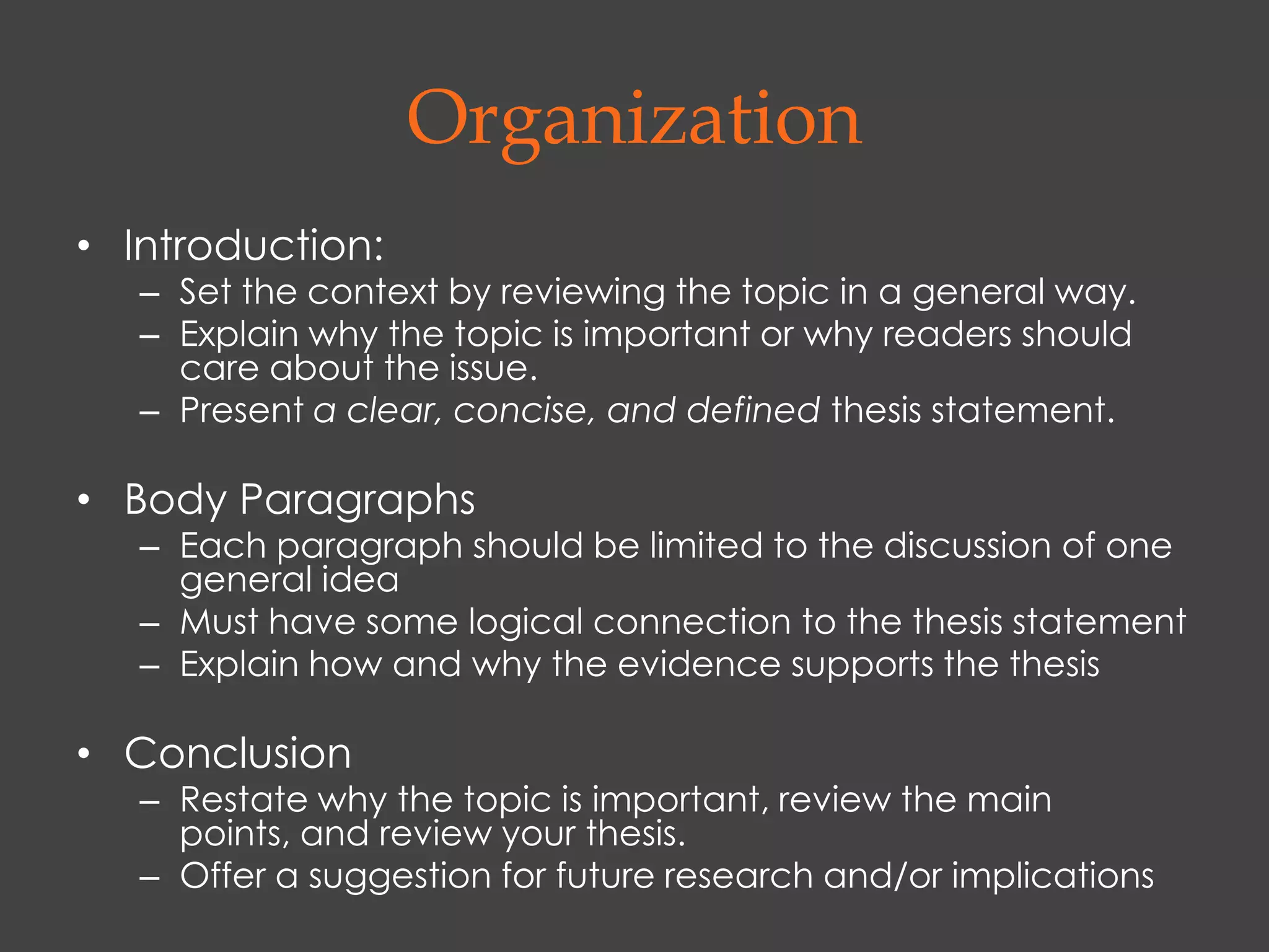 Organization
• Introduction:
   – Set the context by reviewing the topic in a general way.
   – Explain why the topic is important or why readers should
     care about the issue.
   – Present a clear, concise, and defined thesis statement.

• Body Paragraphs
   – Each paragraph should be limited to the discussion of one
     general idea
   – Must have some logical connection to the thesis statement
   – Explain how and why the evidence supports the thesis

• Conclusion
   – Restate why the topic is important, review the main
     points, and review your thesis.
   – Offer a suggestion for future research and/or implications
 
