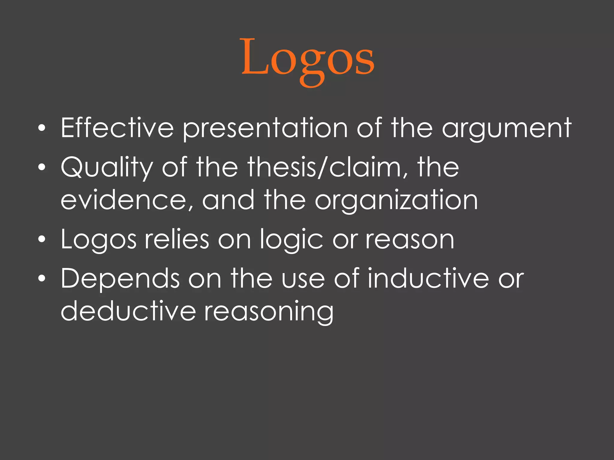 Logos
• Effective presentation of the argument
• Quality of the thesis/claim, the
  evidence, and the organization
• Logos relies on logic or reason
• Depends on the use of inductive or
  deductive reasoning
 