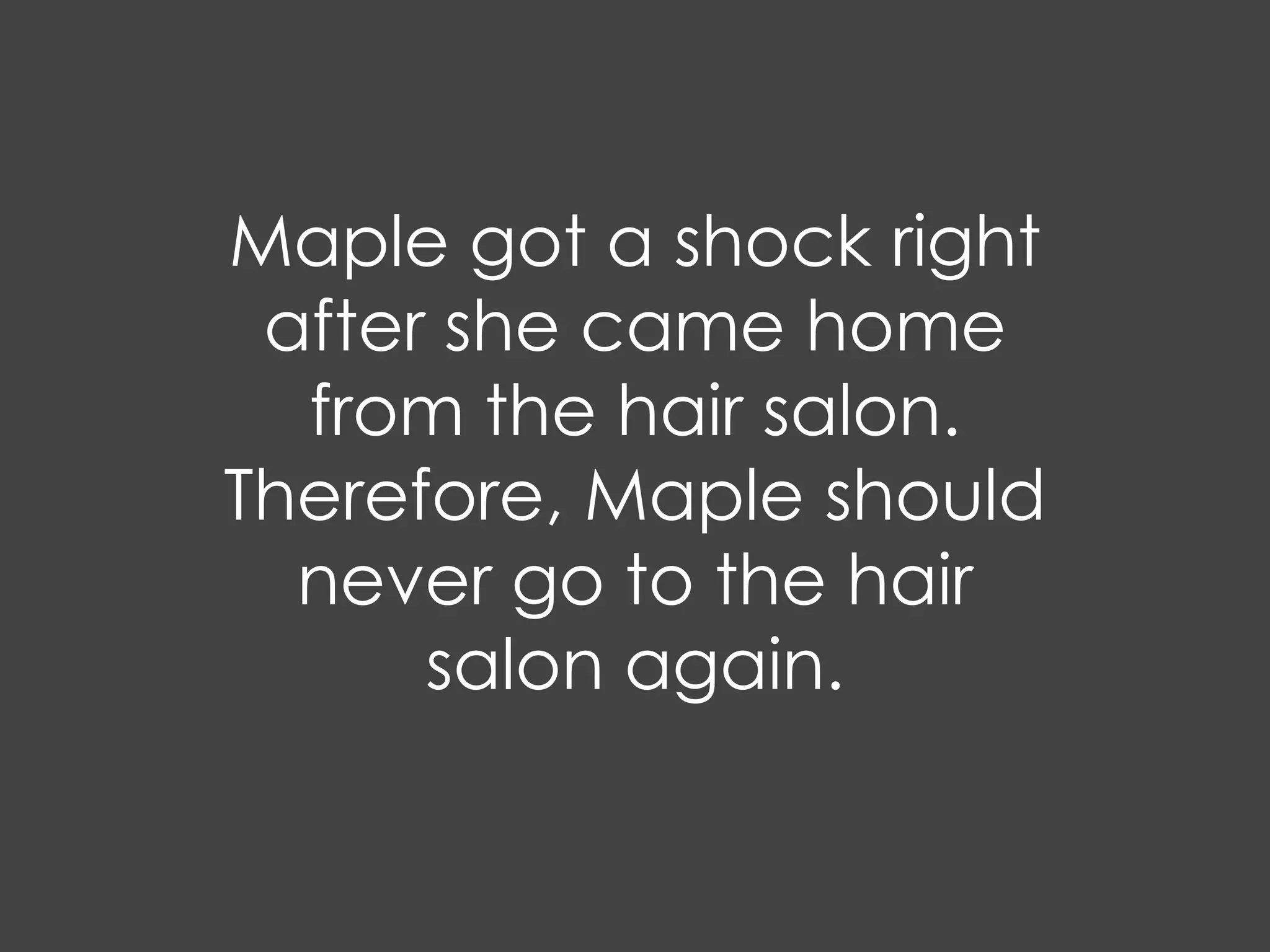 Maple got a shock right
 after she came home
  from the hair salon.
Therefore, Maple should
  never go to the hair
      salon again.
 
