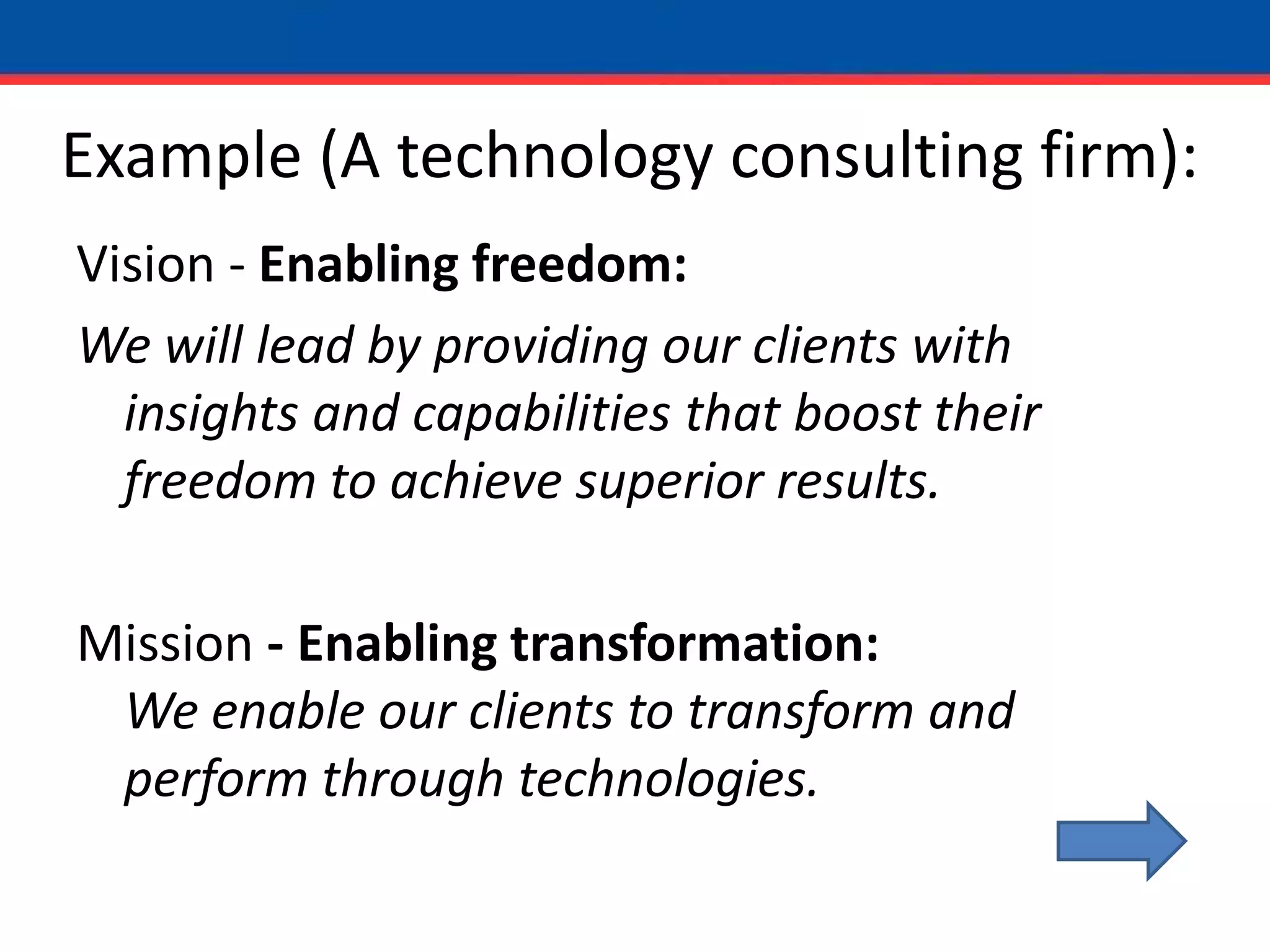 Example (A technology consulting firm):Vision - Enabling freedom:We will lead by providing our clients with insights and capabilities that boost their freedom to achieve superior results.Mission - Enabling transformation:We enable our clients to transform and perform through technologies.