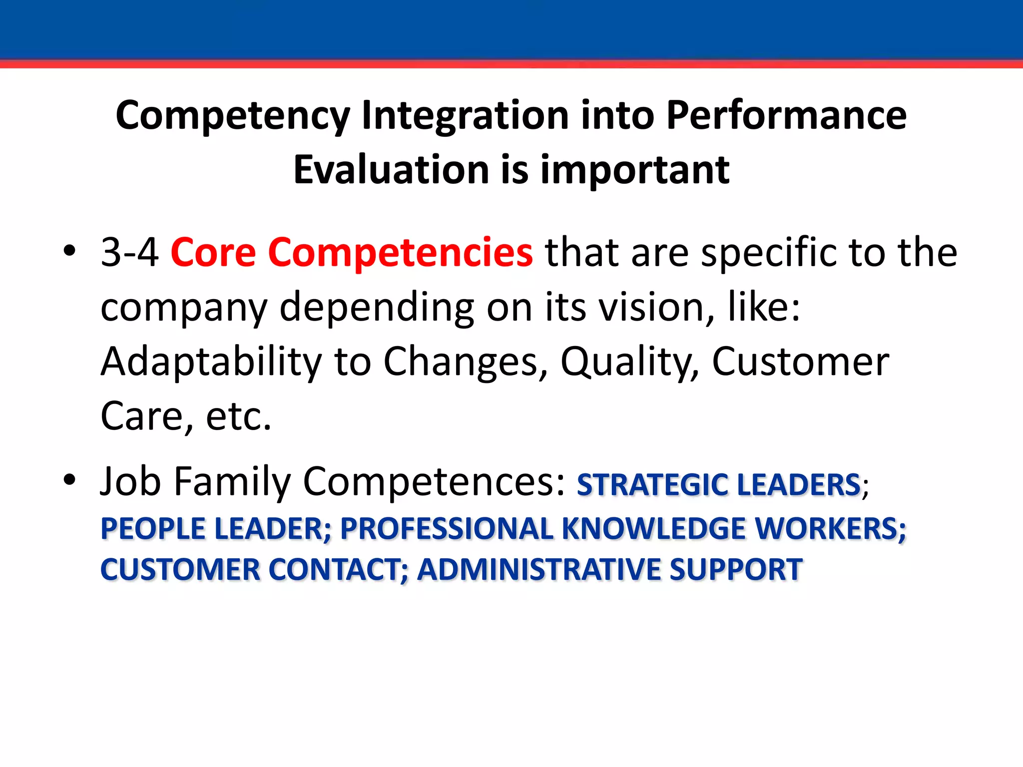 Competency Integration into Performance Evaluation is important3-4 Core Competencies that are specific to the company depending on its vision, like: Adaptability to Changes, Quality, Customer Care, etc.Job Family Competences: STRATEGIC LEADERS; PEOPLE LEADER; PROFESSIONAL KNOWLEDGE WORKERS; CUSTOMER CONTACT; ADMINISTRATIVE SUPPORT