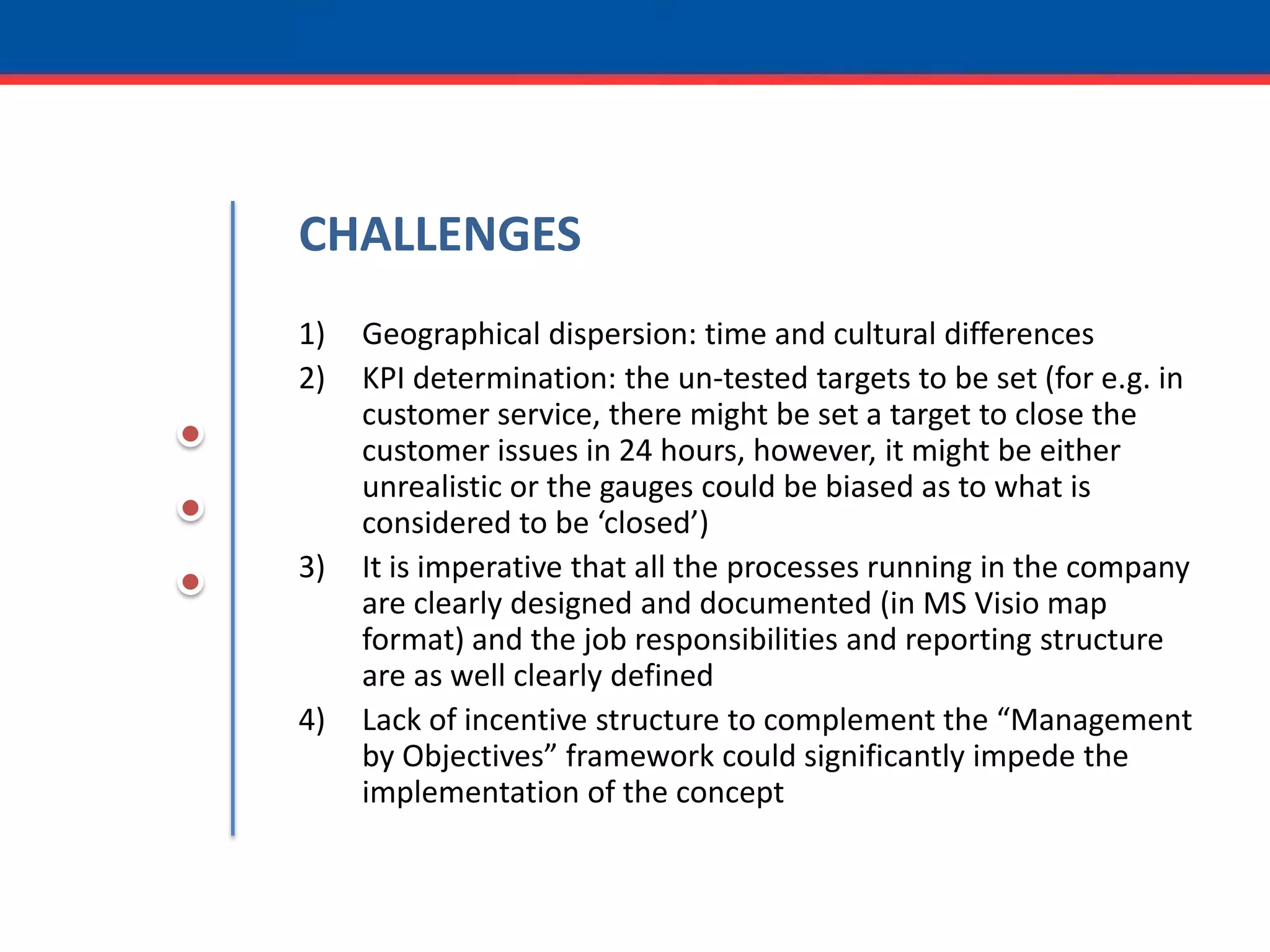 CHALLENGESGeographical dispersion: time and cultural differencesKPI determination: the un-tested targets to be set (for e.g. in customer service, there might be set a target to close the customer issues in 24 hours, however, it might be either unrealistic or the gauges could be biased as to what is considered to be ‘closed’)It is imperative that all the processes running in the company are clearly designed and documented (in MS Visio map format) and the job responsibilities and reporting structure are as well clearly definedLack of incentive structure to complement the “Management by Objectives” framework could significantly impede the implementation of the concept 