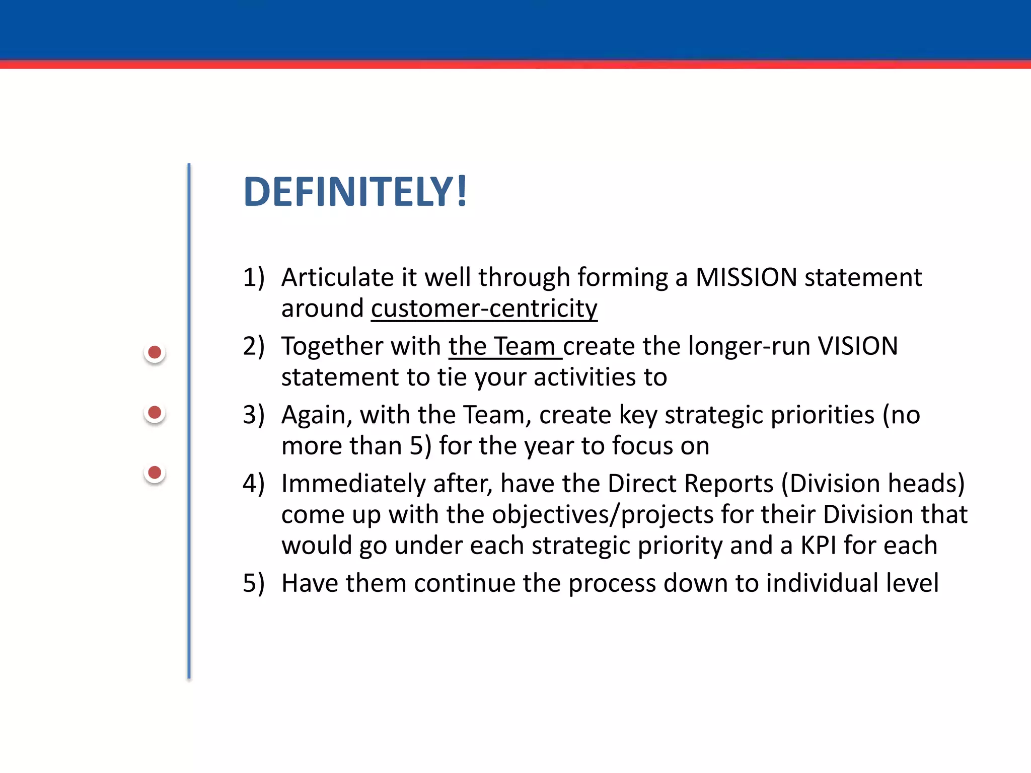 DEFINITELY!Articulate it well through forming a MISSION statement around customer-centricityTogether with the Team create the longer-run VISION statement to tie your activities toAgain, with the Team, create key strategic priorities (no more than 5) for the year to focus onImmediately after, have the Direct Reports (Division heads) come up with the objectives/projects for their Division that would go under each strategic priority and a KPI for eachHave them continue the process down to individual level