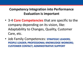 Competency Integration into Performance Evaluation is important3-4 Core Competencies that are specific to the company depending on its vision, like: Adaptability to Changes, Quality, Customer Care, etc.Job Family Competences: STRATEGIC LEADERS; PEOPLE LEADER; PROFESSIONAL KNOWLEDGE WORKERS; CUSTOMER CONTACT; ADMINISTRATIVE SUPPORT