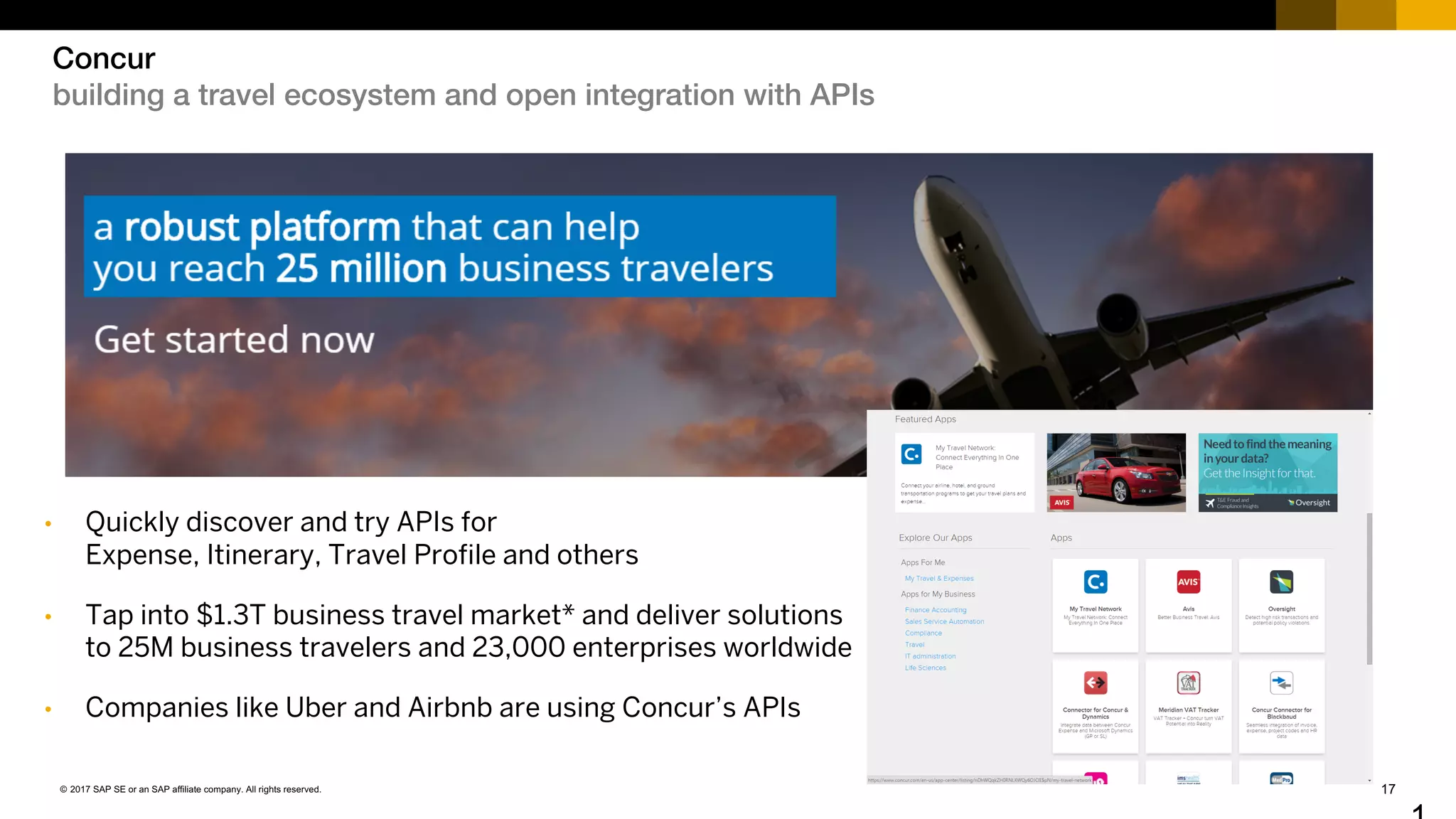 17© 2017 SAP SE or an SAP affiliate company. All rights reserved.
Concur
building a travel ecosystem and open integration with APIs
• Quickly discover and try APIs for
Expense, Itinerary, Travel Profile and others
• Tap into $1.3T business travel market* and deliver solutions
to 25M business travelers and 23,000 enterprises worldwide
• Companies like Uber and Airbnb are using Concur’s APIs
 