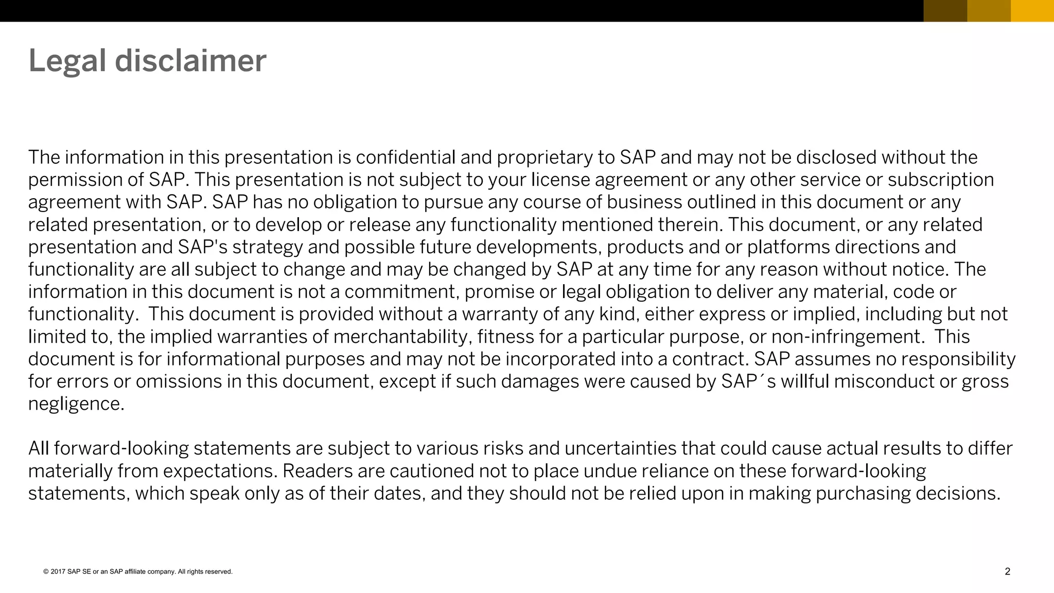2© 2017 SAP SE or an SAP affiliate company. All rights reserved.
The information in this presentation is confidential and proprietary to SAP and may not be disclosed without the
permission of SAP. This presentation is not subject to your license agreement or any other service or subscription
agreement with SAP. SAP has no obligation to pursue any course of business outlined in this document or any
related presentation, or to develop or release any functionality mentioned therein. This document, or any related
presentation and SAP's strategy and possible future developments, products and or platforms directions and
functionality are all subject to change and may be changed by SAP at any time for any reason without notice. The
information in this document is not a commitment, promise or legal obligation to deliver any material, code or
functionality. This document is provided without a warranty of any kind, either express or implied, including but not
limited to, the implied warranties of merchantability, fitness for a particular purpose, or non-infringement. This
document is for informational purposes and may not be incorporated into a contract. SAP assumes no responsibility
for errors or omissions in this document, except if such damages were caused by SAP´s willful misconduct or gross
negligence.
All forward-looking statements are subject to various risks and uncertainties that could cause actual results to differ
materially from expectations. Readers are cautioned not to place undue reliance on these forward-looking
statements, which speak only as of their dates, and they should not be relied upon in making purchasing decisions.
Legal disclaimer
 
