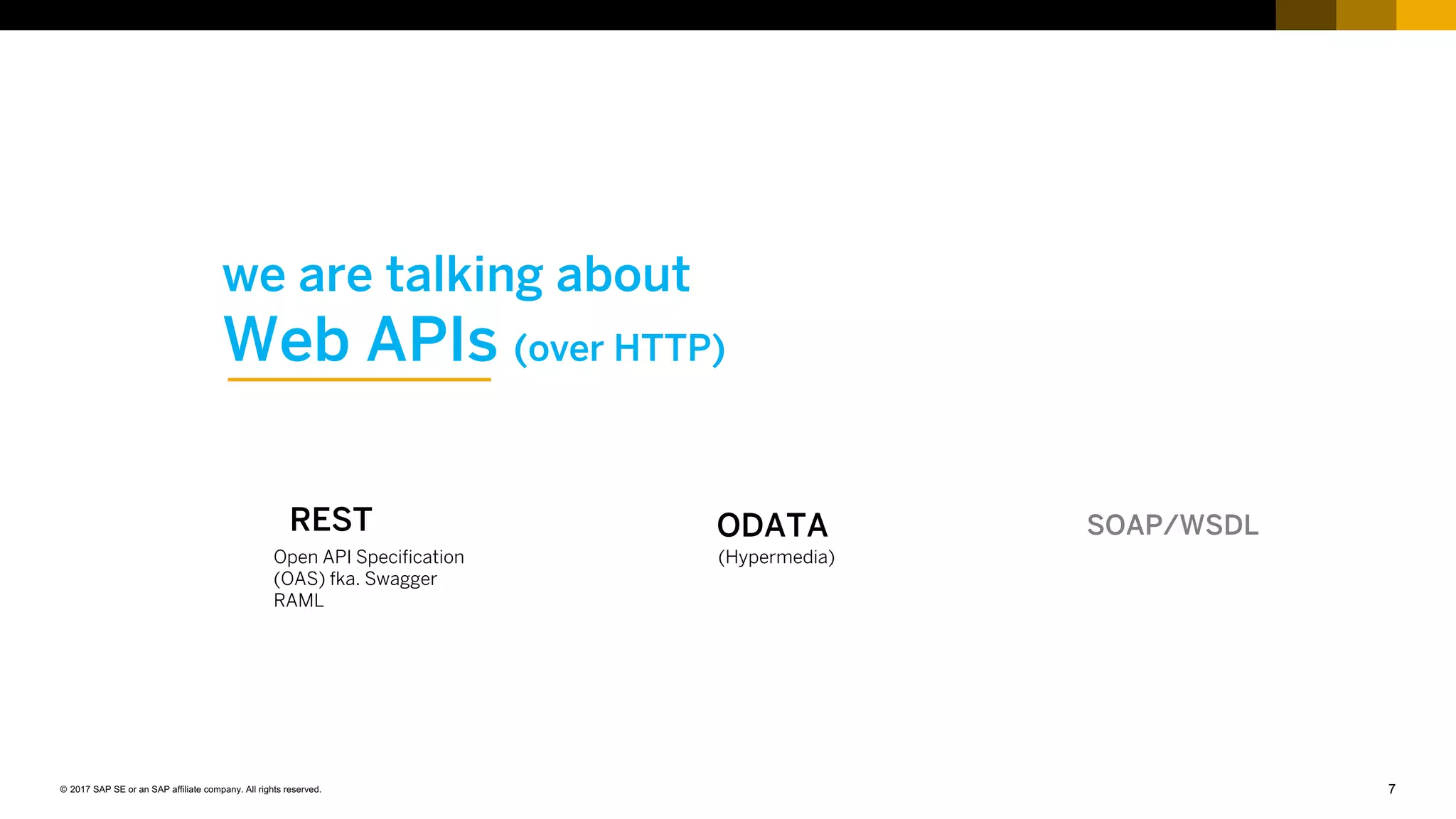 7© 2017 SAP SE or an SAP affiliate company. All rights reserved.
we are talking about
Web APIs (over HTTP)
SOAP/WSDLODATA
(Hypermedia)
REST
Open API Specification
(OAS) fka. Swagger
RAML
 