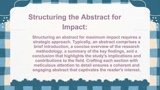 Structuring an abstract for maximum impact requires a
strategic approach. Typically, an abstract comprises a
brief introduction, a concise overview of the research
methodology, a summary of the key findings, and a
conclusion that highlights the study's implications and
contributions to the field. Crafting each section with
meticulous attention to detail ensures a coherent and
engaging abstract that captivates the reader's interest.
Structuring the Abstract for
Impact:
 