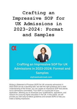 Crafting an
Impressive SOP for
UK Admissions in
2023-2024: Format
and Samples
Writing a Statement of Purpose (SOP) for UK university admissions in
2023-2024 can be a daunting task, but with the right guidance and a clear
understanding of the format, you can create an impressive SOP that stands
out to admissions committees. Your SOP is a crucial part of your
application, allowing you to showcase your qualifications, aspirations, and
reasons for pursuing higher education in the UK. In this article, we will
provide you with easy-to-follow guidelines and sample SOPs to help you
make a lasting impression.
 