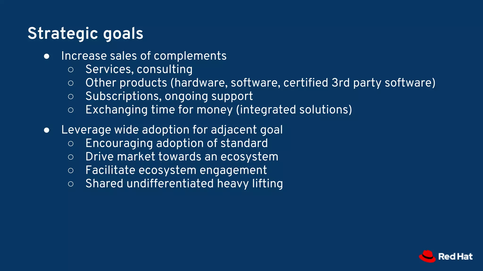 Strategic goals
● Increase sales of complements
○ Services, consulting
○ Other products (hardware, software, certified 3rd party software)
○ Subscriptions, ongoing support
○ Exchanging time for money (integrated solutions)
● Leverage wide adoption for adjacent goal
○ Encouraging adoption of standard
○ Drive market towards an ecosystem
○ Facilitate ecosystem engagement
○ Shared undifferentiated heavy lifting
 