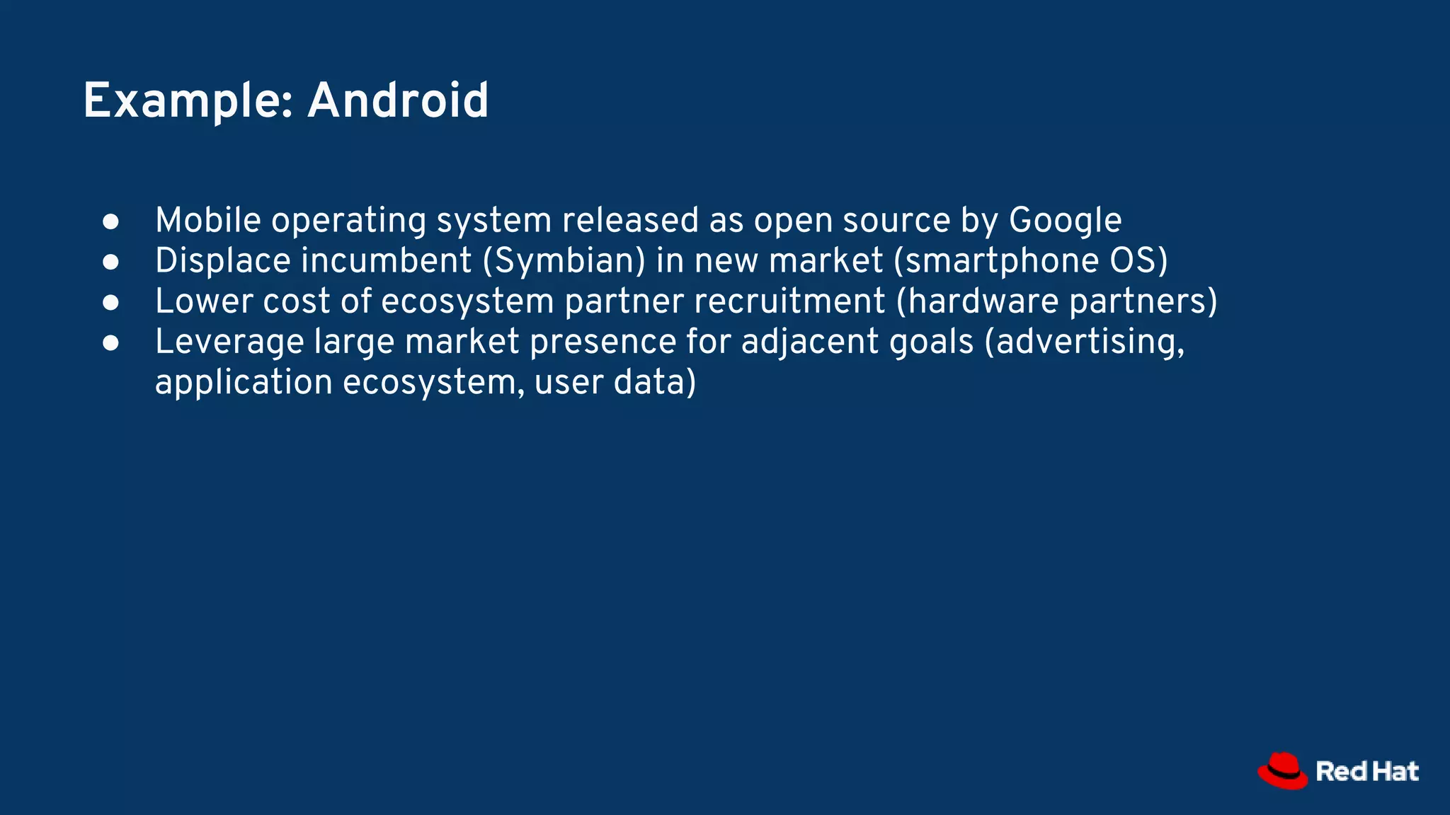 Example: Android
● Mobile operating system released as open source by Google
● Displace incumbent (Symbian) in new market (smartphone OS)
● Lower cost of ecosystem partner recruitment (hardware partners)
● Leverage large market presence for adjacent goals (advertising,
application ecosystem, user data)
 