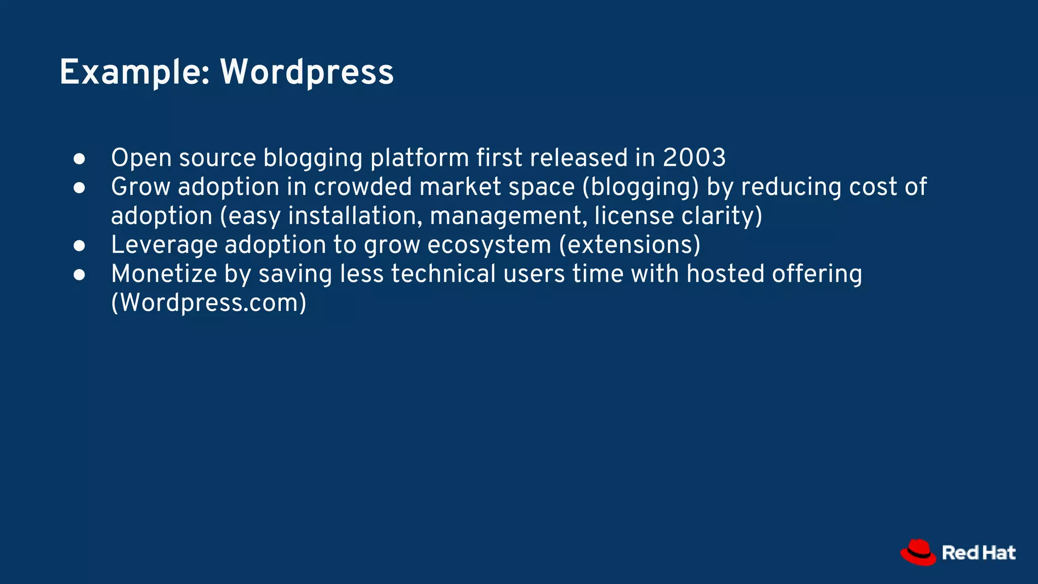 Example: Wordpress
● Open source blogging platform first released in 2003
● Grow adoption in crowded market space (blogging) by reducing cost of
adoption (easy installation, management, license clarity)
● Leverage adoption to grow ecosystem (extensions)
● Monetize by saving less technical users time with hosted offering
(Wordpress.com)
 