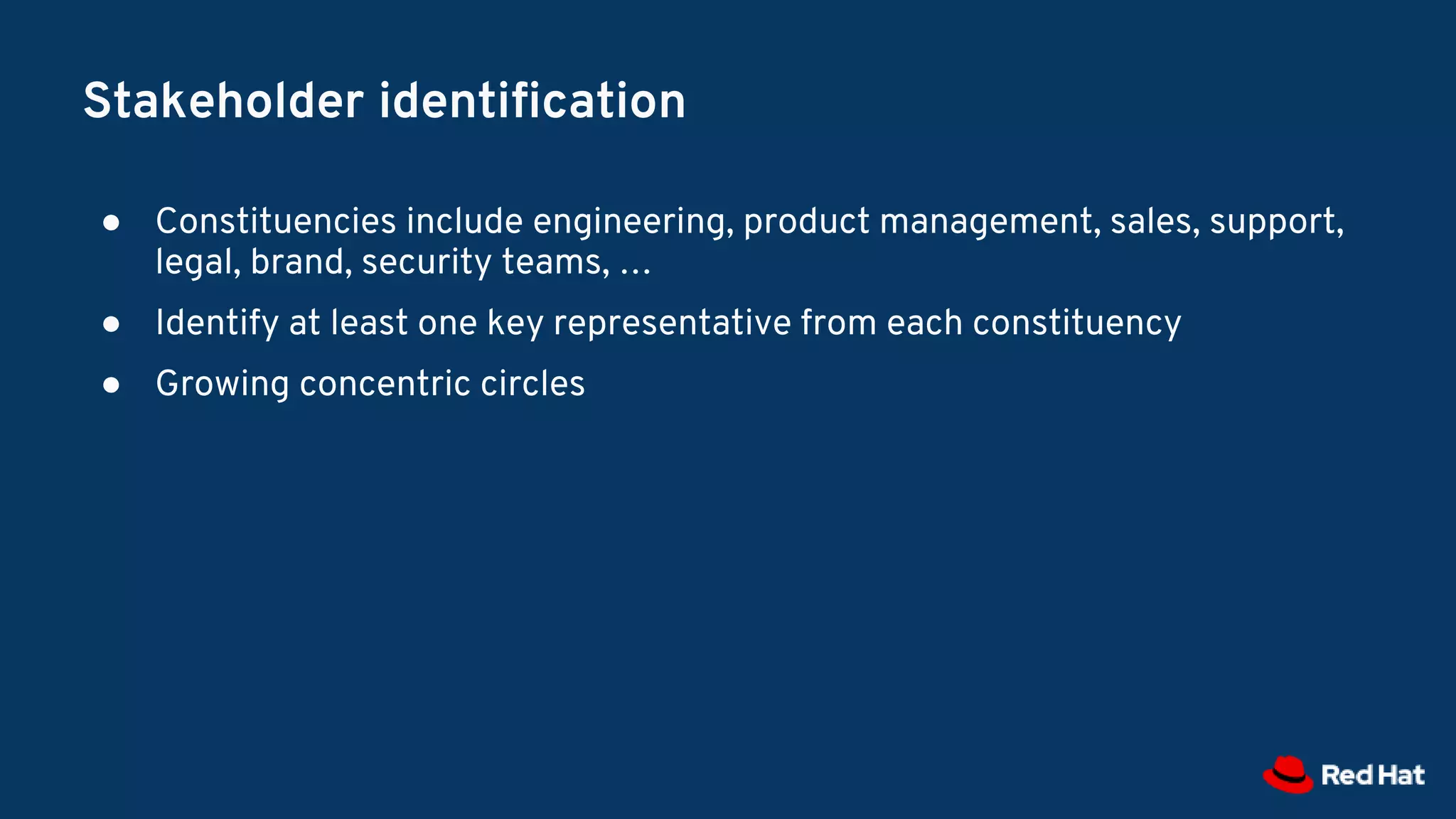 Stakeholder identification
● Constituencies include engineering, product management, sales, support,
legal, brand, security teams, …
● Identify at least one key representative from each constituency
● Growing concentric circles
 