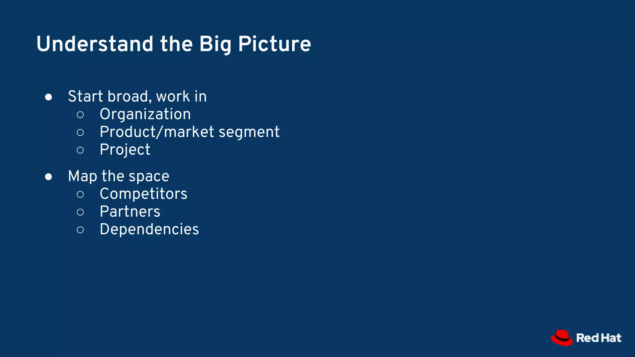 Understand the Big Picture
● Start broad, work in
○ Organization
○ Product/market segment
○ Project
● Map the space
○ Competitors
○ Partners
○ Dependencies
 