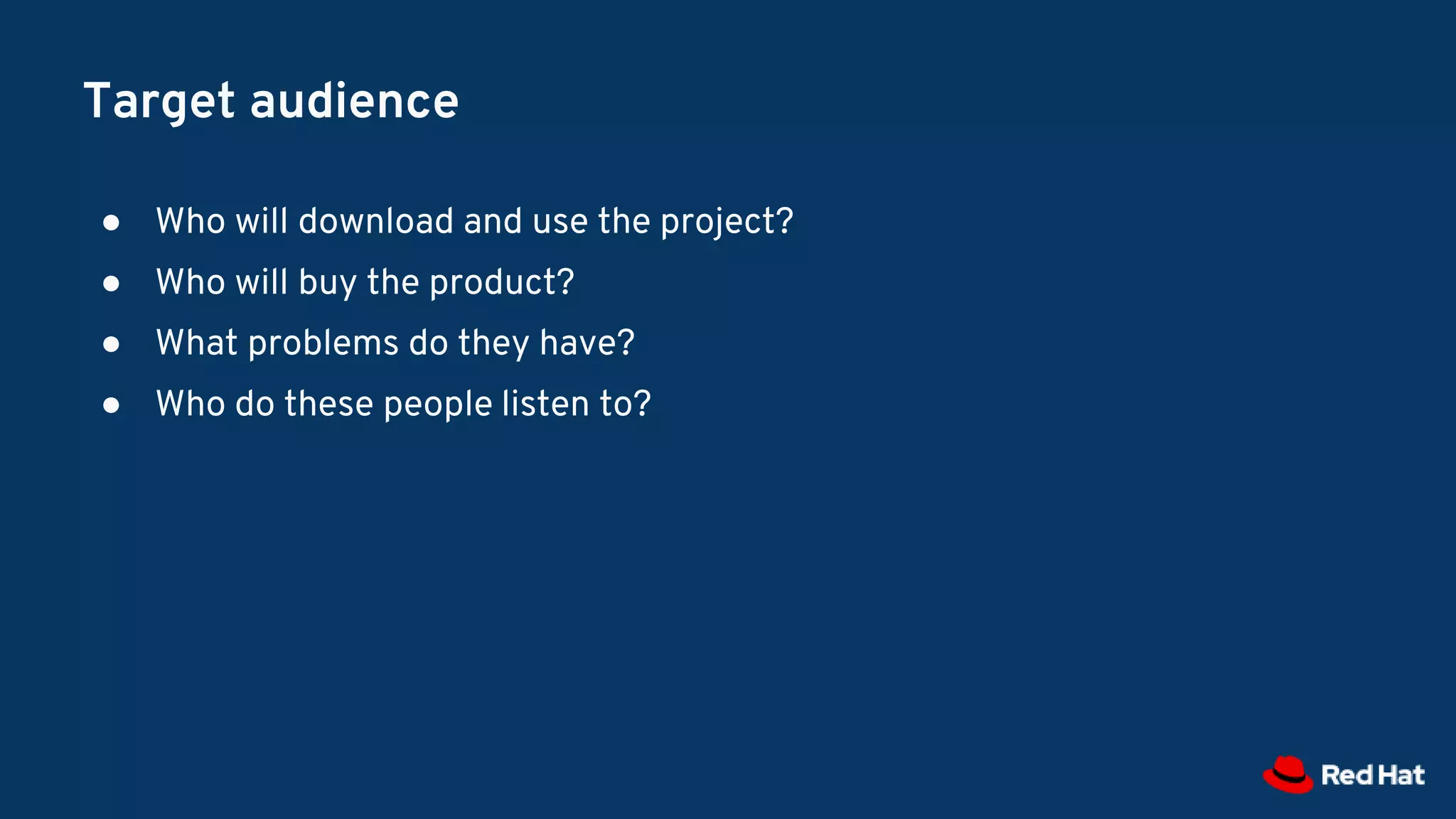 Target audience
● Who will download and use the project?
● Who will buy the product?
● What problems do they have?
● Who do these people listen to?
 