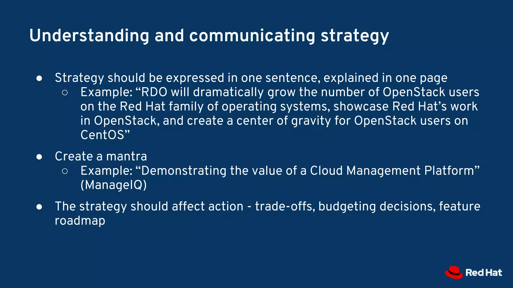 Understanding and communicating strategy
● Strategy should be expressed in one sentence, explained in one page
○ Example: “RDO will dramatically grow the number of OpenStack users
on the Red Hat family of operating systems, showcase Red Hat’s work
in OpenStack, and create a center of gravity for OpenStack users on
CentOS”
● Create a mantra
○ Example: “Demonstrating the value of a Cloud Management Platform”
(ManageIQ)
● The strategy should affect action - trade-offs, budgeting decisions, feature
roadmap
 