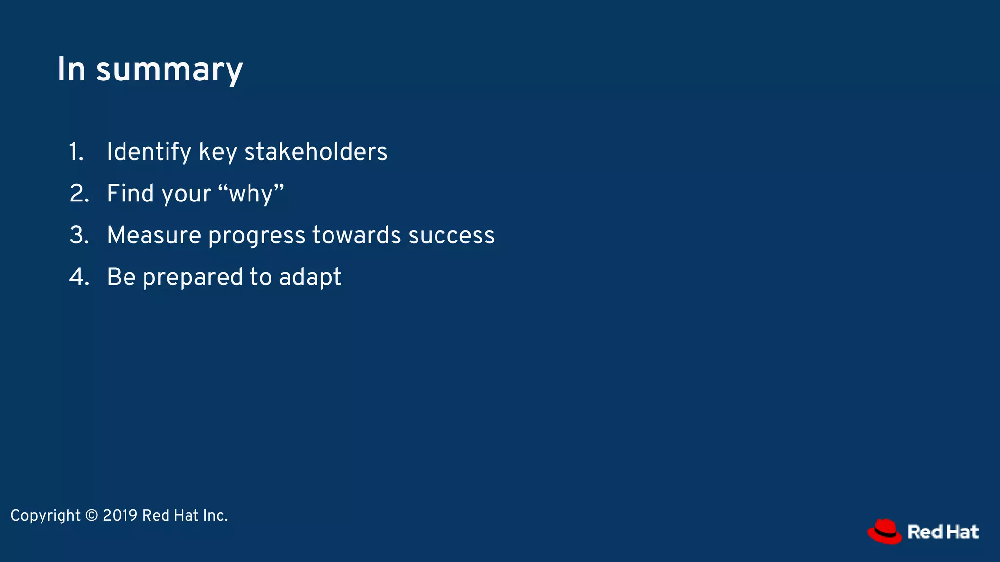 In summary
1. Identify key stakeholders
2. Find your “why”
3. Measure progress towards success
4. Be prepared to adapt
Copyright © 2019 Red Hat Inc.
 