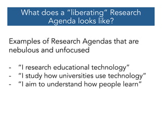 What does a “liberating” Research
Agenda looks like?
Examples of Research Agendas that are
nebulous and unfocused
-  “I research educational technology”
-  “I study how universities use technology”
-  “I aim to understand how people learn”
 