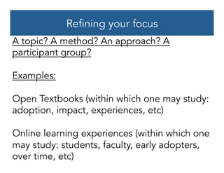 Refining your focus
A topic? A method? An approach? A
participant group?
Examples:
Open Textbooks (within which one may study:
adoption, impact, experiences, etc)
Online learning experiences (within which one
may study: students, faculty, early adopters,
over time, etc)
 