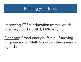Refining your focus
Improving STEM education (within which
one may conduct d&d, DBR, etc)
Sidenote: Broad enough à e.g., Studying
Engineering or Math fits within the research
agenda
 