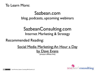 To Learn More:

                                                     Sazbean.com
                        blog, podcasts, upcoming webinars

                             SazbeanConsulting.com
                                Internet Marketing & Strategy
Recommended Reading:
               Social Media Marketing: An Hour a Day
                           by Dave Evans
                                                         (amazon afﬁliate link)




   Sarah Worsham, Sazbean Consulting DBA Dynalink, LLC
 