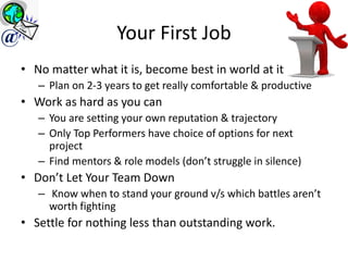 Your First Job
• No matter what it is, become best in world at it
– Plan on 2-3 years to get really comfortable & productive
• Work as hard as you can
– You are setting your own reputation & trajectory
– Only Top Performers have choice of options for next
project
– Find mentors & role models (don’t struggle in silence)
• Don’t Let Your Team Down
– Know when to stand your ground v/s which battles aren’t
worth fighting
• Settle for nothing less than outstanding work.
@
 