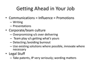 Getting Ahead in Your Job
• Communications = Influence = Promotions
– Writing
– Presentations
• Corporate/team culture
– Overpromising v/s over delivering
– Team play v/s getting what’s yours
– Detecting /avoiding burnout
– Use existing solutions where possible, innovate where
necessary
• Legal Stuff
– Take patents, IP very seriously; wording matters
 