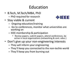 Education
• B.Tech, M.Tech/MBA, PhD
– PhD required for research
• Stay viable & current
– Ongoing education/training
– Go to conferences, monitor what universities are
working on
– IEEE membership & participation
• Review papers, submit papers, attend conferences, be
active in local organizations (networking & cont. educ.)
• Don’t give up your non-engineering interests
– They will inform your engineering
– They’ll keep you connected to the non-techie world
– They’ll keep you from burning out
 