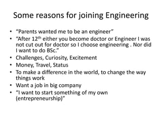 Some reasons for joining Engineering
• “Parents wanted me to be an engineer”
• “After 12th either you become doctor or Engineer I was
not cut out for doctor so I choose engineering . Nor did
I want to do BSc.”
• Challenges, Curiosity, Excitement
• Money, Travel, Status
• To make a difference in the world, to change the way
things work
• Want a job in big company
• “I want to start something of my own
(entrepreneurship)”
 