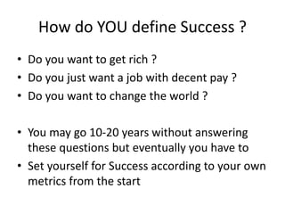 How do YOU define Success ?
• Do you want to get rich ?
• Do you just want a job with decent pay ?
• Do you want to change the world ?
• You may go 10-20 years without answering
these questions but eventually you have to
• Set yourself for Success according to your own
metrics from the start
 