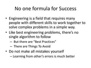 No one formula for Success
• Engineering is a field that requires many
people with different skills to work together to
solve complex problems in a simple way.
• Like best engineering problems, there’s no
single algorithm to follow
– But there are “Best Practices”
– There are Things To Avoid
• Do not make all mistakes yourself
– Learning from other’s errors is much better
 