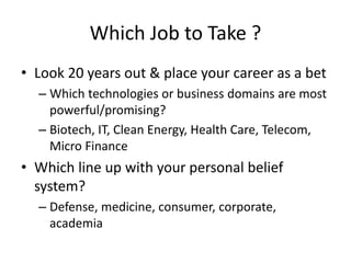 Which Job to Take ?
• Look 20 years out & place your career as a bet
– Which technologies or business domains are most
powerful/promising?
– Biotech, IT, Clean Energy, Health Care, Telecom,
Micro Finance
• Which line up with your personal belief
system?
– Defense, medicine, consumer, corporate,
academia
 