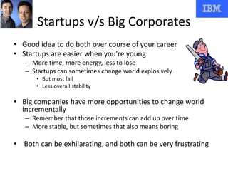 Startups v/s Big Corporates
• Good idea to do both over course of your career
• Startups are easier when you’re young
– More time, more energy, less to lose
– Startups can sometimes change world explosively
• But most fail
• Less overall stability
• Big companies have more opportunities to change world
incrementally
– Remember that those increments can add up over time
– More stable, but sometimes that also means boring
• Both can be exhilarating, and both can be very frustrating
 