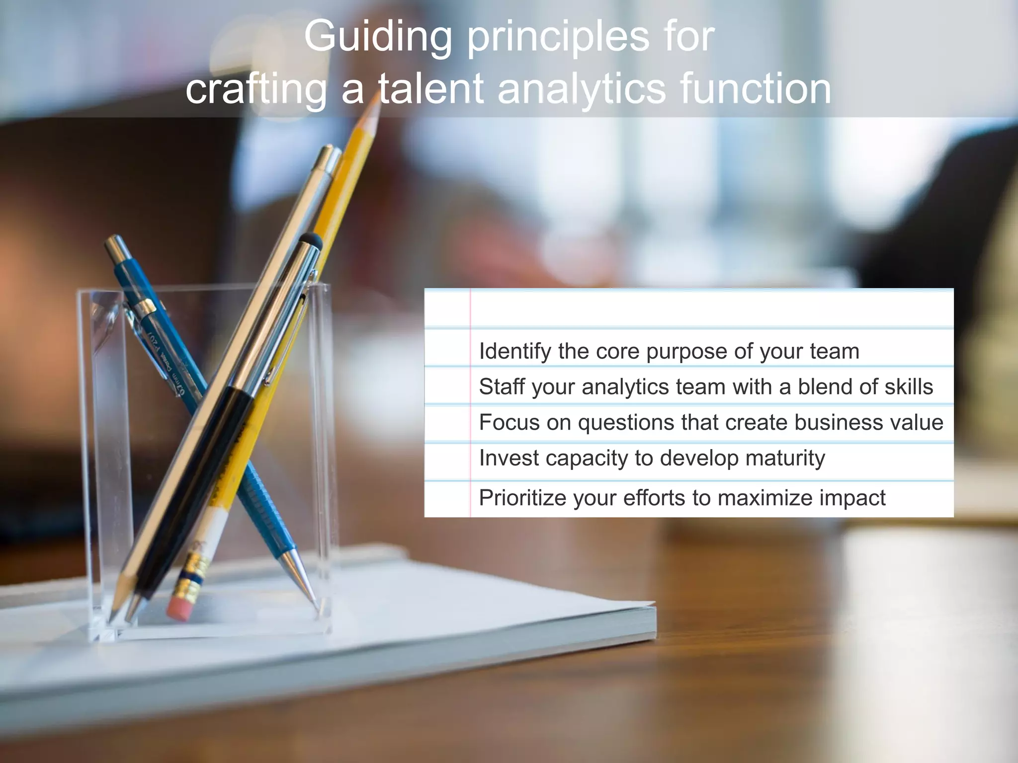 Guiding principles for
crafting a talent analytics function
Identify the core purpose of your team
Staff your analytics team with a blend of skills
Focus on questions that create business value
Invest capacity to develop maturity
Prioritize your efforts to maximize impact
 