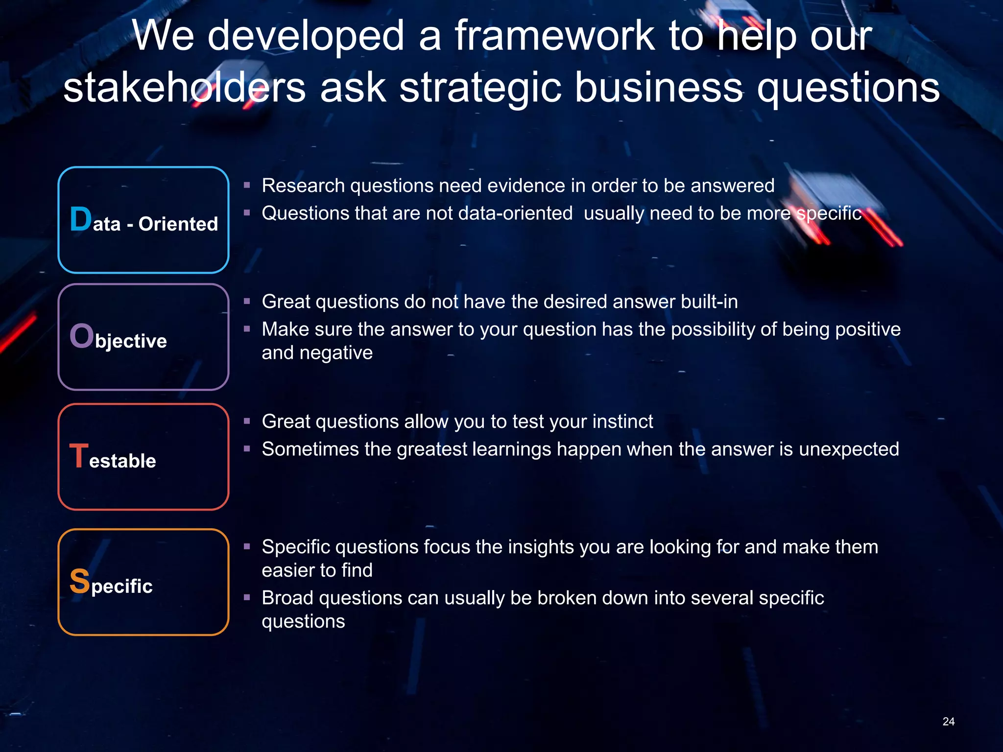 24
We developed a framework to help our
stakeholders ask strategic business questions
Data - Oriented
 Research questions need evidence in order to be answered
 Questions that are not data-oriented usually need to be more specific
Objective
Testable
Specific
 Great questions do not have the desired answer built-in
 Make sure the answer to your question has the possibility of being positive
and negative
 Great questions allow you to test your instinct
 Sometimes the greatest learnings happen when the answer is unexpected
 Specific questions focus the insights you are looking for and make them
easier to find
 Broad questions can usually be broken down into several specific
questions
 