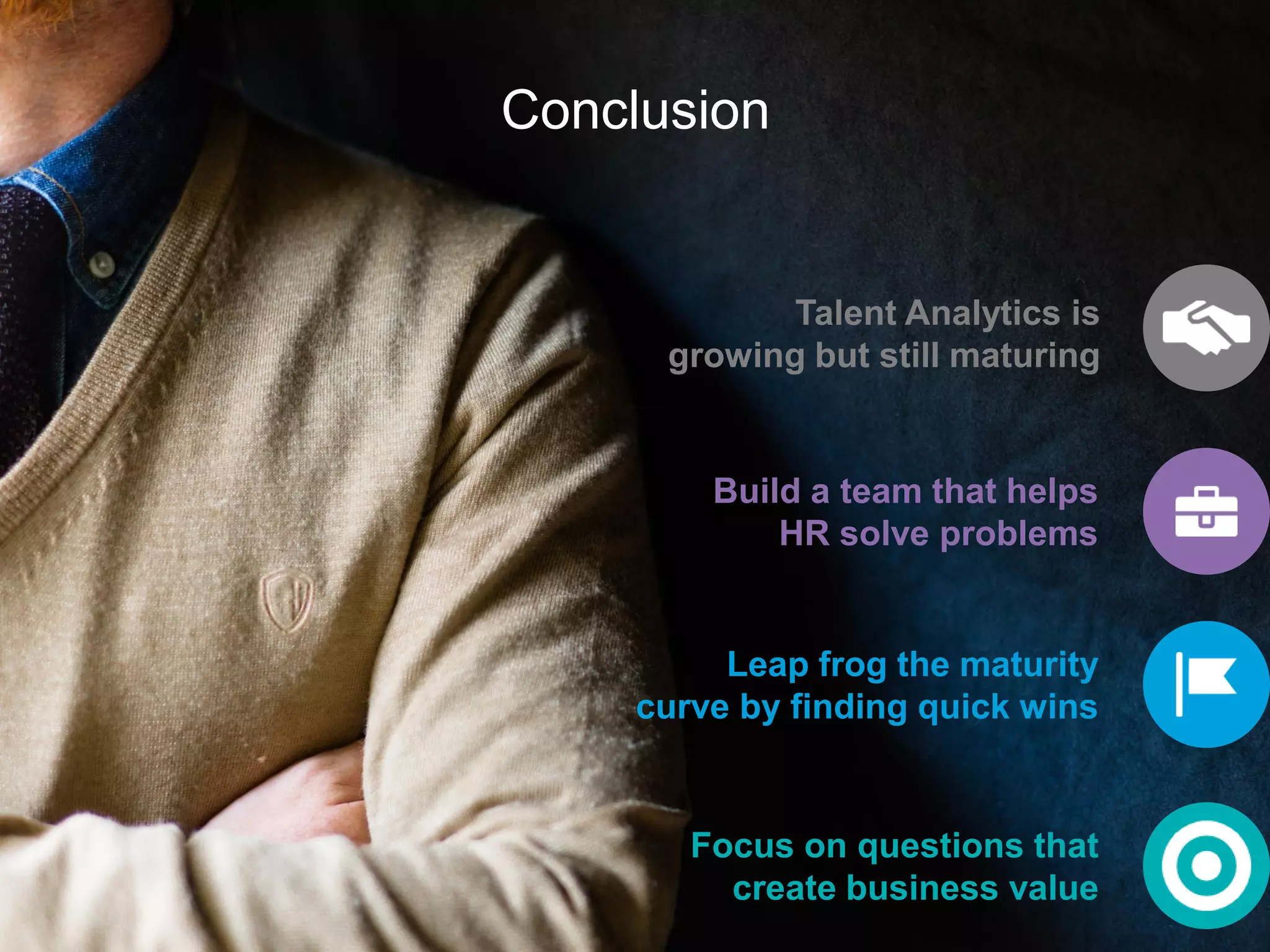 Conclusion
Talent Analytics is
growing but still maturing
Focus on questions that
create business value
Build a team that helps
HR solve problems
Leap frog the maturity
curve by finding quick wins
 