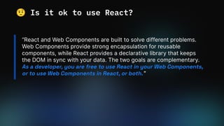 “React and Web Components are built to solve different problems.
Web Components provide strong encapsulation for reusable
components, while React provides a declarative library that keeps
the DOM in sync with your data. The two goals are complementary.
As a developer, you are free to use React in your Web Components,
or to use Web Components in React, or both.”
🤨 Is it ok to use React?
 