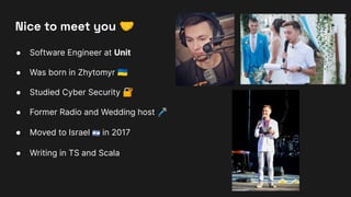 Nice to meet you 🤝
● Software Engineer at Unit
● Was born in Zhytomyr 󰑒
● Studied Cyber Security 🔐
● Former Radio and Wedding host 🎤
● Moved to Israel 󰏛 in 2017
● Writing in TS and Scala
 
