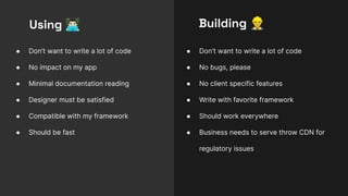 ● Don’t want to write a lot of code
● No impact on my app
● Minimal documentation reading
● Designer must be satisfied
● Compatible with my framework
● Should be fast
Using 󰞦
● Don’t want to write a lot of code
● No bugs, please
● No client specific features
● Write with favorite framework
● Should work everywhere
● Business needs to serve throw CDN for
regulatory issues
Building 󰠻
 
