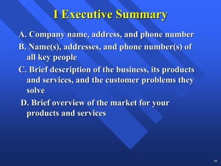 I Executive Summary
A. Company name, address, and phone number
B. Name(s), addresses, and phone number(s) of
  all key people
C. Brief description of the business, its products
  and services, and the customer problems they
  solve
D. Brief overview of the market for your
  products and services




                                                     15
 