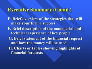 Executive Summary (Contd.)
E. Brief overview of the strategies that will
  make your firm a success
F. Brief description of the managerial and
  technical experience of key people
G. Brief statement of the financial request
  and how the money will be used
H. Charts or tables showing highlights of
  financial forecasts


                                                16
 