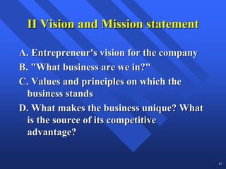 II Vision and Mission statement

A. Entrepreneur's vision for the company
B. "What business are we in?"
C. Values and principles on which the
  business stands
D. What makes the business unique? What
  is the source of its competitive
  advantage?

                                           17
 