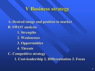 V Business strategy

A. Desired image and position in market
B. SWOT analysis
      1. Strengths
      2. Weaknesses
      3. Opportunities
      4. Threats
C. Competitive strategy
    1. Cost-leadership 2. Differentiation 3. Focus

                                                     20
 