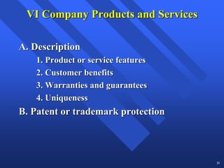 VI Company Products and Services

A. Description
   1. Product or service features
   2. Customer benefits
   3. Warranties and guarantees
   4. Uniqueness
B. Patent or trademark protection



                                    21
 
