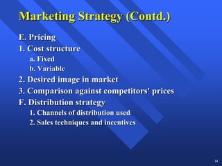 Marketing Strategy (Contd.)
E. Pricing
1. Cost structure
  a. Fixed
  b. Variable
2. Desired image in market
3. Comparison against competitors' prices
F. Distribution strategy
  1. Channels of distribution used
  2. Sales techniques and incentives




                                            24
 